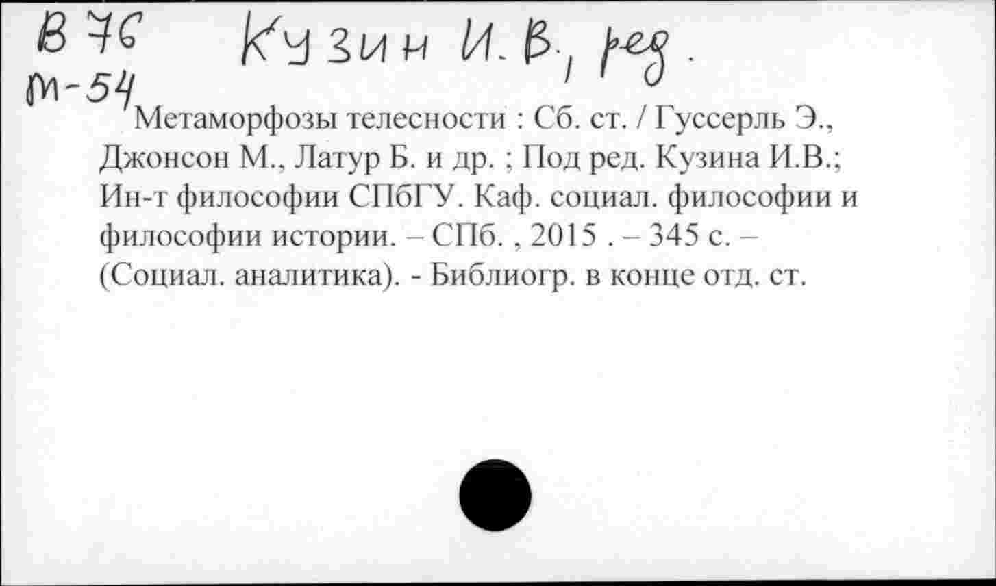 ﻿в	Зи у
М'5^/	1	0
Метаморфозы телесности : Сб. ст. / Гуссерль Э., Джонсон М.. Латур Б. и др. ; Под ред. Кузина И.В.; Ин-т философии СПбГУ. Каф. социал, философии и философии истории. - СПб. ,2015 . - 345 с. -(Социал, аналитика). - Библиогр. в конце отд. ст.